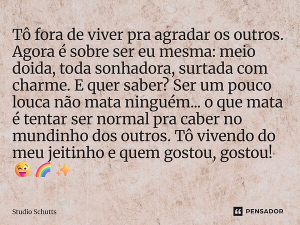 Tô fora de viver pra agradar os outros. Agora é sobre ser eu mesma: meio doida, toda sonhadora, surtada com charme. E quer saber? Ser um pouco louca não mata n... Frase de studio schutts.