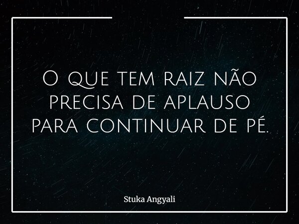 O que tem raiz não precisa de aplauso para continuar de pé.... Frase de Stuka Angyali.