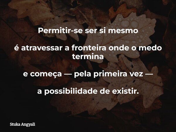 Permitir-se ser si mesmo é atravessar a fronteira onde o medo termina e começa — pela primeira vez — a possibilidade de existir.... Frase de Stuka Angyali.