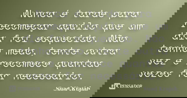 Nunca é tarde para recomeçar aquilo que um dia foi esquecido. Não tenha medo, tente outra vez e recomece quantas vezes for necessário.... Frase de Suad Krajah.