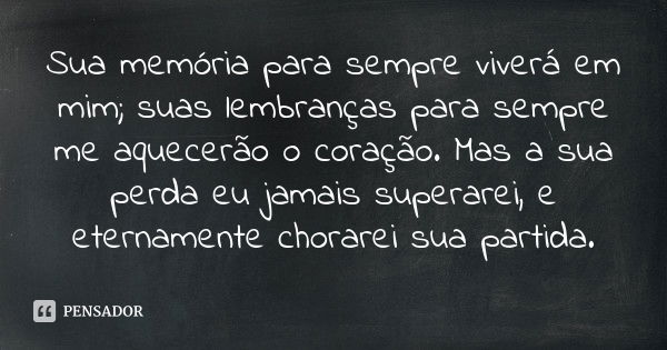 Sua memória para sempre viverá em mim; suas lembranças para sempre me aquecerão o coração. Mas a sua perda eu jamais superarei, e eternamente chorarei sua parti