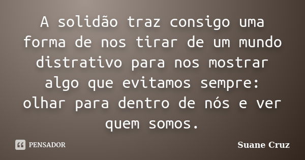 A solidão traz consigo uma forma de nos tirar de um mundo distrativo para nos mostrar algo que evitamos sempre: olhar para dentro de nós e ver quem somos.... Frase de Suane Cruz.