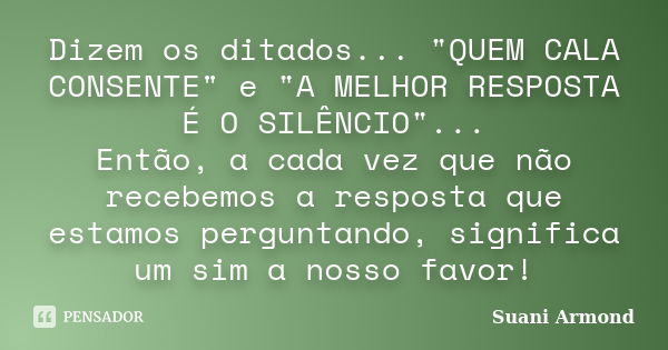 Dizem os ditados... "QUEM CALA CONSENTE" e "A MELHOR RESPOSTA É O SILÊNCIO"... Então, a cada vez que não recebemos a resposta que estamos pe... Frase de Suani Armond.