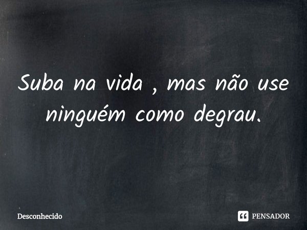 ⁠Suba na vida , mas não use ninguém como degrau.