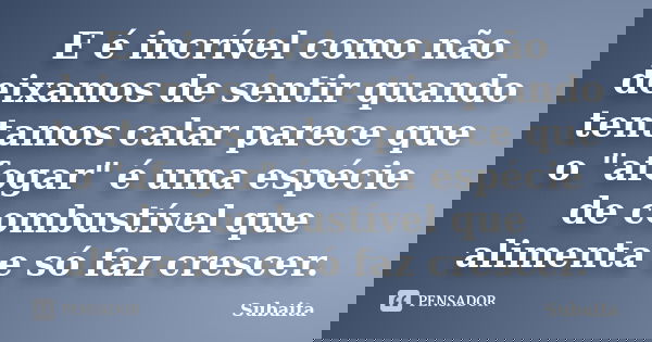 E é incrível como não deixamos de sentir quando tentamos calar parece que o "afogar" é uma espécie de combustível que alimenta e só faz crescer.... Frase de Subaita.