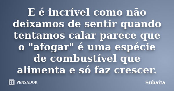 E é incrível como não deixamos de sentir quando tentamos calar parece que o "afogar" é uma espécie de combustível que alimenta e só faz crescer.... Frase de Subaita.