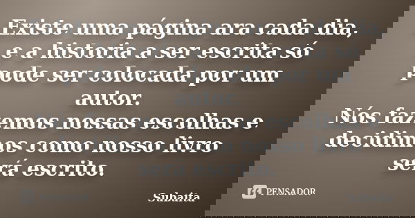 Existe uma página ara cada dia, e a historia a ser escrita só pode ser colocada por um autor. Nós fazemos nossas escolhas e decidimos como nosso livro será escr... Frase de Subaita.