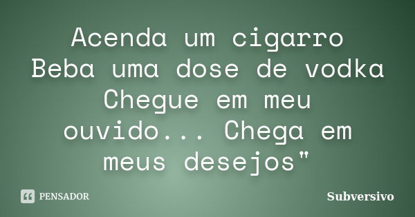 Acenda um cigarro Beba uma dose de vodka Chegue em meu ouvido... Chega em meus desejos"... Frase de Subversivo.