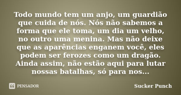 Todo mundo tem um anjo, um guardião que cuida de nós. Nós não sabemos a forma que ele toma, um dia um velho, no outro uma menina. Mas não deixe que as aparência... Frase de Sucker Punch.