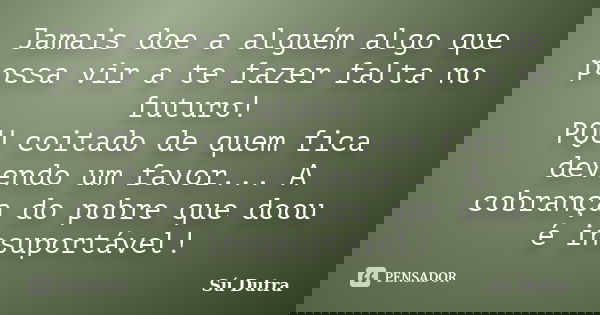 Jamais doe a alguém algo que possa vir a te fazer falta no futuro! PQU coitado de quem fica devendo um favor... A cobrança do pobre que doou é insuportável!... Frase de Sú Dutra.