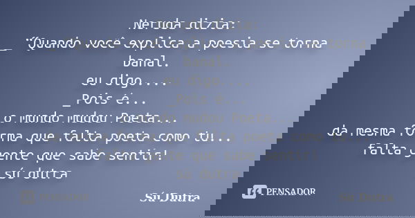 Neruda dizia: _ “Quando você explica a poesia se torna banal. eu digo.... _Pois é... o mundo mudou Poeta... da mesma forma que falta poeta como tu... falta gent... Frase de Sú Dutra.