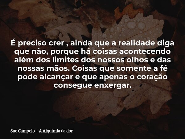 É preciso crer , ainda que a realidade diga que não, porque há coisas acontecendo além dos limites dos nossos olhos e das nossas mãos. Coisas que somente a fé p... Frase de Sue Campelo - A Alquimia da dor.