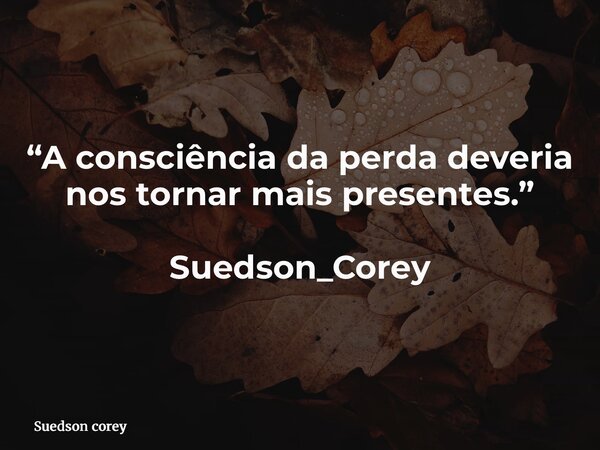 “A consciência da perda deveria nos tornar mais presentes.” Suedson_Corey... Frase de Suedson corey.