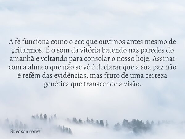 A fé funciona como o eco que ouvimos antes mesmo de gritarmos. É o som da vitória batendo nas paredes do amanhã e voltando para consolar o nosso hoje. Assinar c... Frase de Suedson corey.