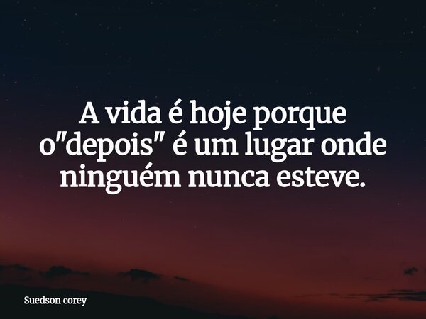 ​A vida é hoje porque o "depois" é um lugar onde ninguém nunca esteve.... Frase de Suedson corey.
