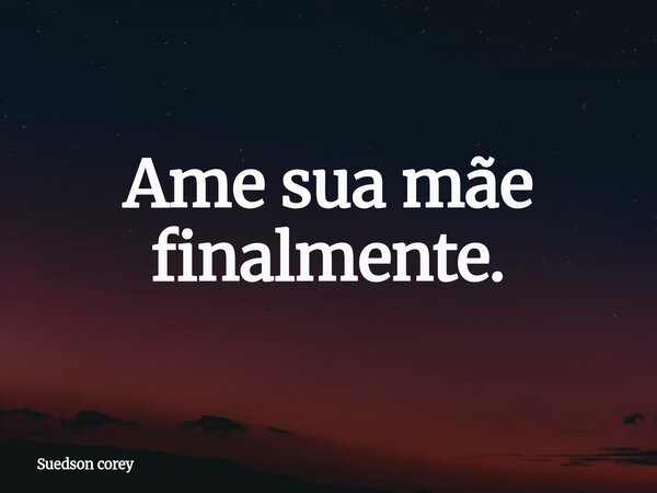 Ame sua mãe finalmente.... Frase de Suedson corey.