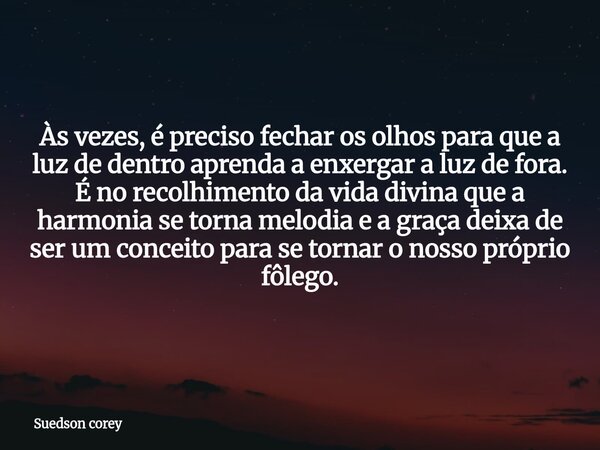 Às vezes, é preciso fechar os olhos para que a luz de dentro aprenda a enxergar a luz de fora. É no recolhimento da vida divina que a harmonia se torna melodia ... Frase de Suedson corey.