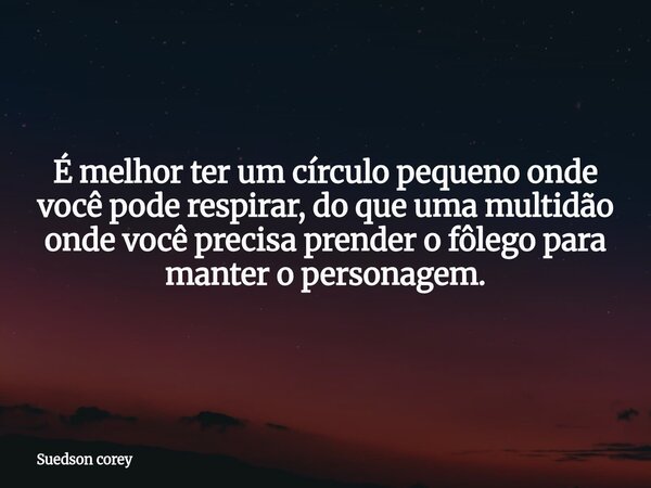 É melhor ter um círculo pequeno onde você pode respirar, do que uma multidão onde você precisa prender o fôlego para manter o personagem.... Frase de Suedson corey.