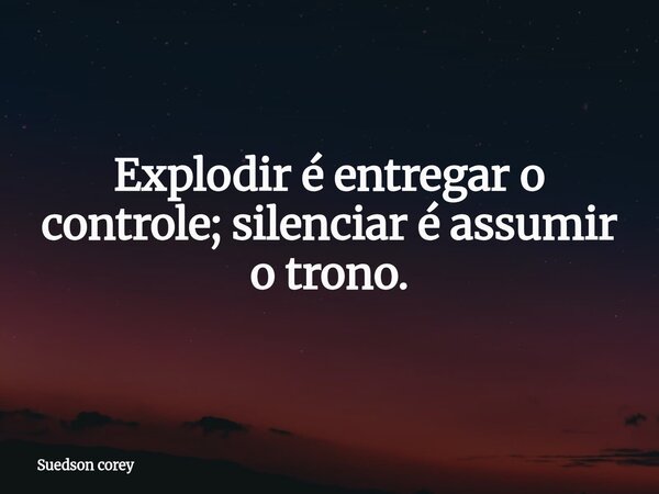 Explodir é entregar o controle; silenciar é assumir o trono.... Frase de Suedson corey.