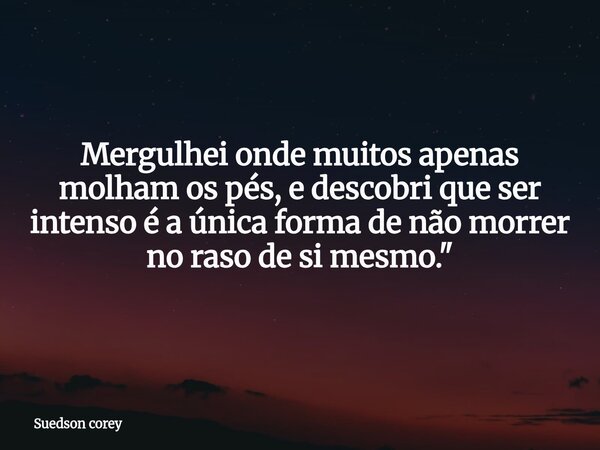 Mergulhei onde muitos apenas molham os pés, e descobri que ser intenso é a única forma de não morrer no raso de si mesmo."... Frase de Suedson corey.