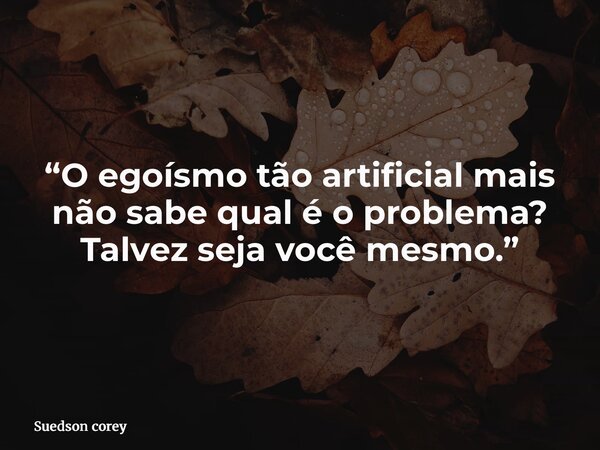“O egoísmo tão artificial mais não sabe qual é o problema? Talvez seja você mesmo.”... Frase de Suedson corey.