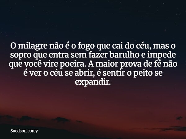 O milagre não é o fogo que cai do céu, mas o sopro que entra sem fazer barulho e impede que você vire poeira. A maior prova de fé não é ver o céu se abrir, é se... Frase de Suedson corey.