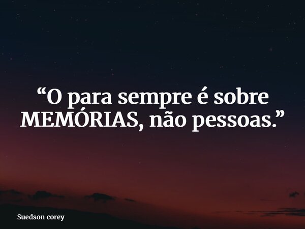 “O para sempre é sobre MEMÓRIAS, não pessoas.”... Frase de Suedson corey.
