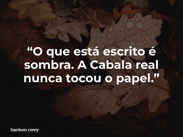 “O que está escrito é sombra. A Cabala real nunca tocou o papel.”... Frase de Suedson corey.