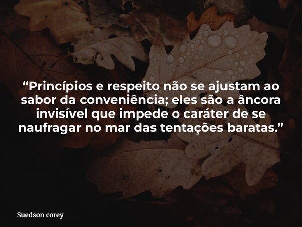 “Princípios e respeito não se ajustam ao sabor da conveniência; eles são a âncora invisível que impede o caráter de se naufragar no mar das tentações baratas.”... Frase de Suedson corey.