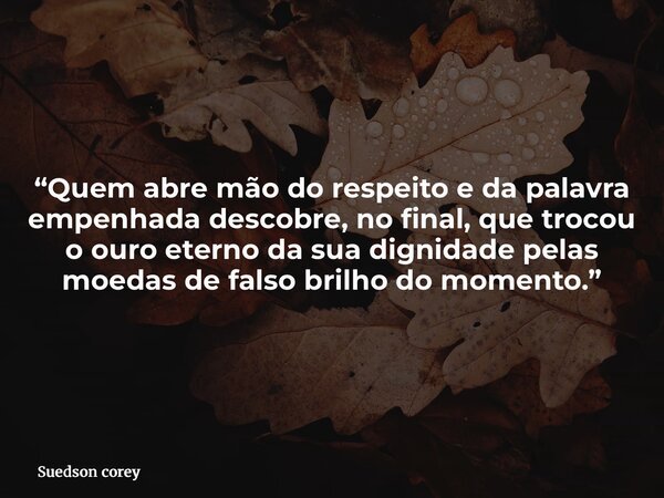 “Quem abre mão do respeito e da palavra empenhada descobre, no final, que trocou o ouro eterno da sua dignidade pelas moedas de falso brilho do momento.”... Frase de Suedson corey.