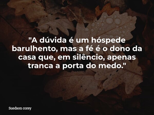 ​"A dúvida é um hóspede barulhento, mas a fé é o dono da casa que, em silêncio, apenas tranca a porta do medo."... Frase de Suedson corey.