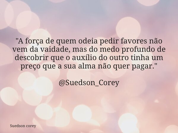 "A força de quem odeia pedir favores não vem da vaidade, mas do medo profundo de descobrir que o auxílio do outro tinha um preço que a sua alma não quer pa... Frase de Suedson corey.