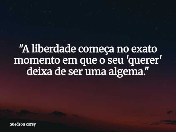 ​"A liberdade começa no exato momento em que o seu 'querer' deixa de ser uma algema."... Frase de Suedson corey.