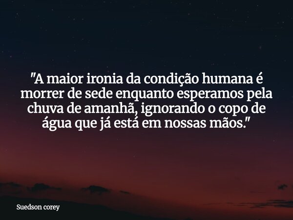 ​"A maior ironia da condição humana é morrer de sede enquanto esperamos pela chuva de amanhã, ignorando o copo de água que já está em nossas mãos."... Frase de Suedson corey.