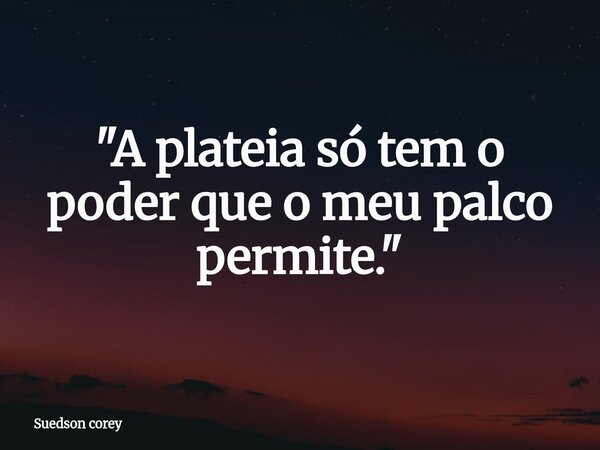 "A plateia só tem o poder que o meu palco permite."... Frase de Suedson corey.