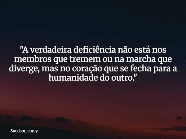 ​"A verdadeira deficiência não está nos membros que tremem ou na marcha que diverge, mas no coração que se fecha para a humanidade do outro."... Frase de Suedson corey.