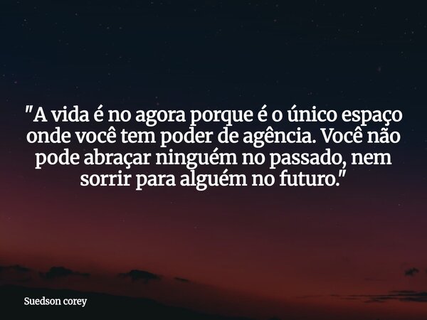 "​A vida é no agora porque é o único espaço onde você tem poder de agência. Você não pode abraçar ninguém no passado, nem sorrir para alguém no futuro.&quo... Frase de Suedson corey.