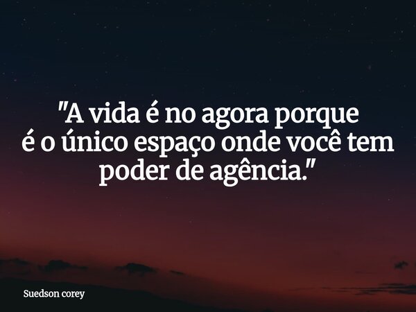 "A vida é no agora porque é o único espaço onde você tem poder de agência."... Frase de Suedson corey.