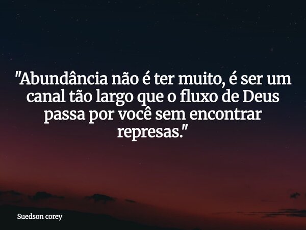 ​"Abundância não é ter muito, é ser um canal tão largo que o fluxo de Deus passa por você sem encontrar represas."... Frase de Suedson corey.