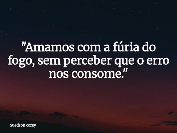 "Amamos com a fúria do fogo, sem perceber que o erro nos consome."... Frase de Suedson corey.