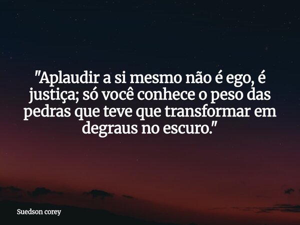 "Aplaudir a si mesmo não é ego, é justiça; só você conhece o peso das pedras que teve que transformar em degraus no escuro."... Frase de Suedson corey.