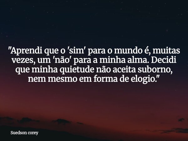 ​"Aprendi que o 'sim' para o mundo é, muitas vezes, um 'não' para a minha alma. Decidi que minha quietude não aceita suborno, nem mesmo em forma de elogio.... Frase de Suedson corey.