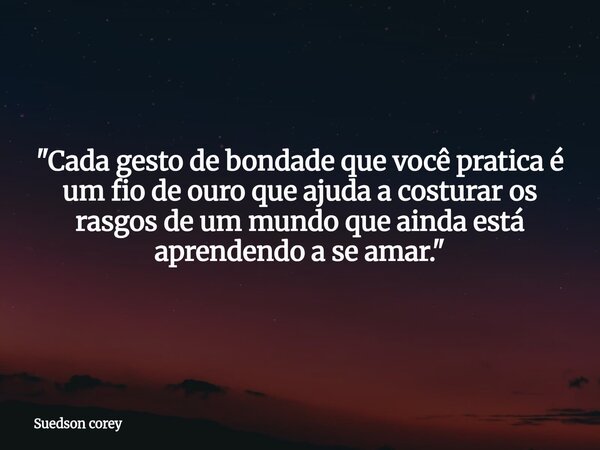 ​"Cada gesto de bondade que você pratica é um fio de ouro que ajuda a costurar os rasgos de um mundo que ainda está aprendendo a se amar."... Frase de Suedson corey.
