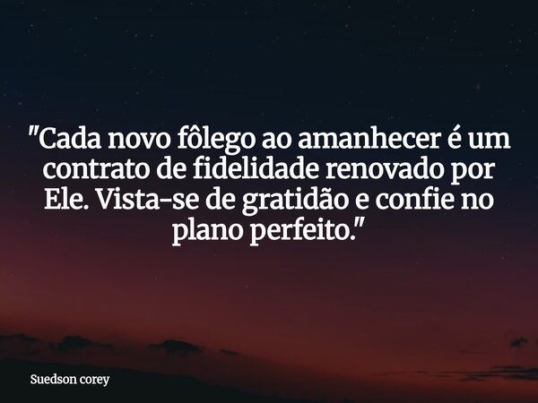 ​"Cada novo fôlego ao amanhecer é um contrato de fidelidade renovado por Ele. Vista-se de gratidão e confie no plano perfeito."... Frase de Suedson corey.