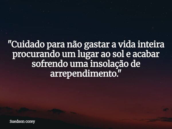 ​"Cuidado para não gastar a vida inteira procurando um lugar ao sol e acabar sofrendo uma insolação de arrependimento."... Frase de Suedson corey.