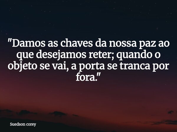 "Damos as chaves da nossa paz ao que desejamos reter; quando o objeto se vai, a porta se tranca por fora."... Frase de Suedson corey.
