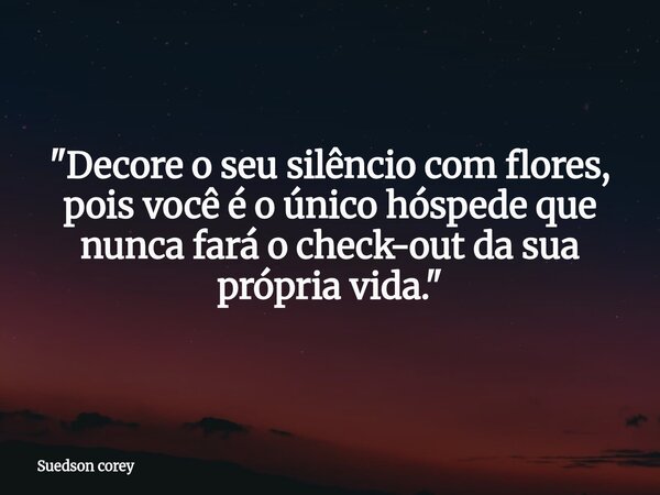 "Decore o seu silêncio com flores, pois você é o único hóspede que nunca fará o check-out da sua própria vida."... Frase de Suedson corey.