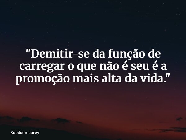 "Demitir-se da função de carregar o que não é seu é a promoção mais alta da vida."... Frase de Suedson corey.