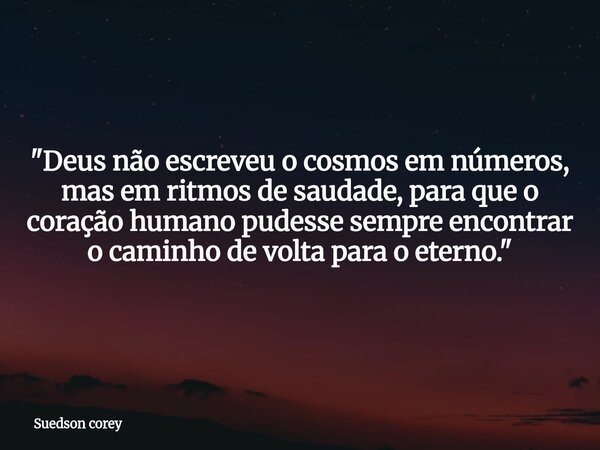 "Deus não escreveu o cosmos em números, mas em ritmos de saudade, para que o coração humano pudesse sempre encontrar o caminho de volta para o eterno.&quot... Frase de Suedson corey.