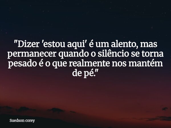 ​"Dizer 'estou aqui' é um alento, mas permanecer quando o silêncio se torna pesado é o que realmente nos mantém de pé."... Frase de Suedson corey.